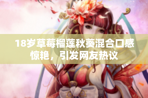 18岁草莓榴莲秋葵混合口感惊艳，引发网友热议