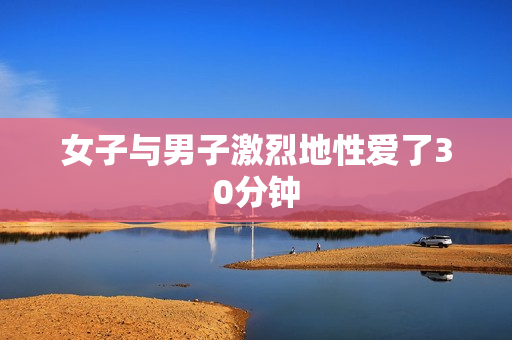 女子与男子激烈地性爱了30分钟