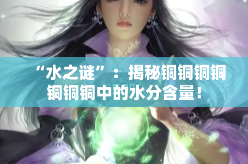 “水之谜”：揭秘铜铜铜铜铜铜铜中的水分含量！