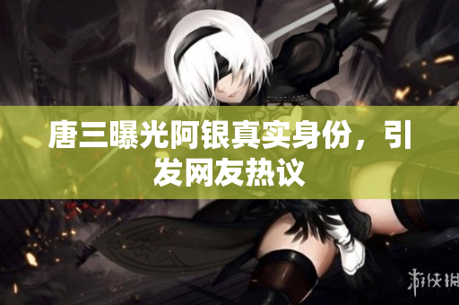 唐三曝光阿银真实身份，引发网友热议