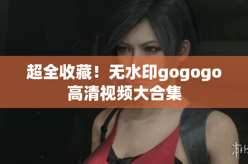 超全收藏！无水印gogogo高清视频大合集