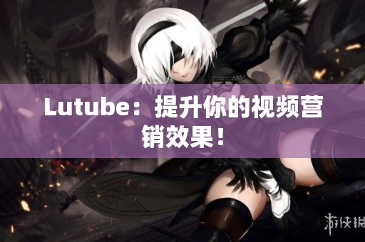 Lutube：提升你的视频营销效果！