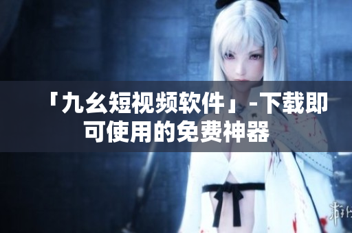 「九幺短视频软件」-下载即可使用的免费神器