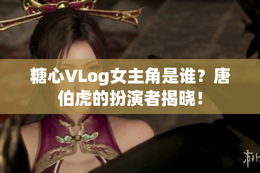 糖心VLog女主角是谁？唐伯虎的扮演者揭晓！