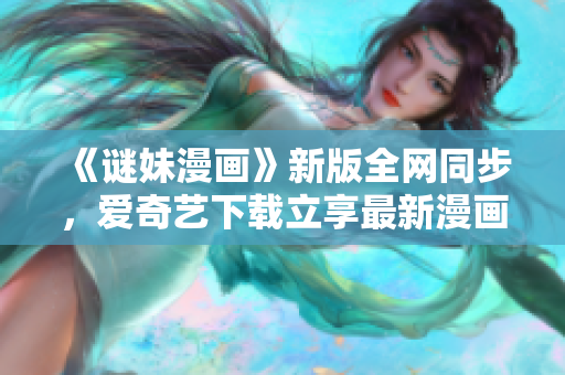 《谜妹漫画》新版全网同步，爱奇艺下载立享最新漫画！