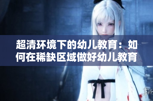 超清环境下的幼儿教育：如何在稀缺区域做好幼儿教育？