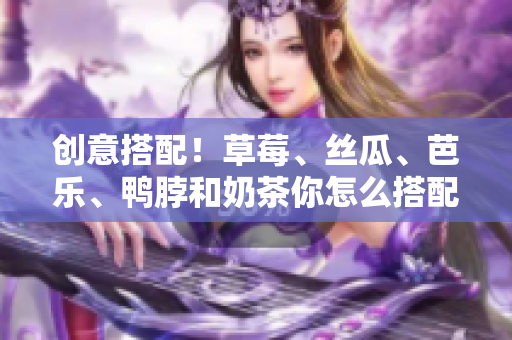 创意搭配！草莓、丝瓜、芭乐、鸭脖和奶茶你怎么搭配？