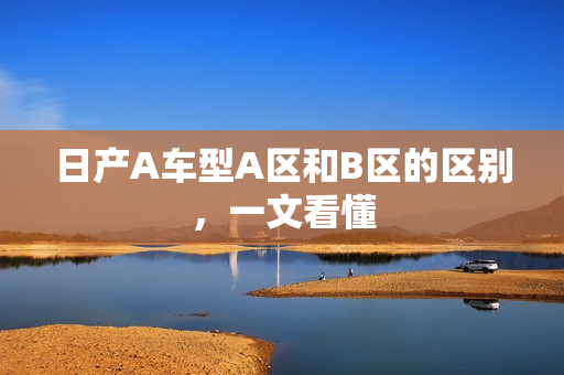 日产A车型A区和B区的区别，一文看懂