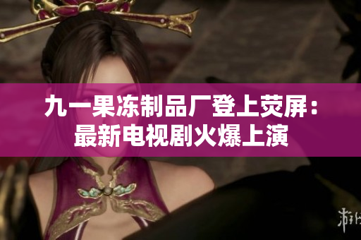 九一果冻制品厂登上荧屏：最新电视剧火爆上演