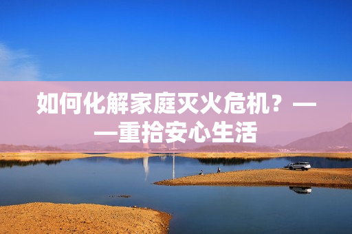 如何化解家庭灭火危机？——重拾安心生活
