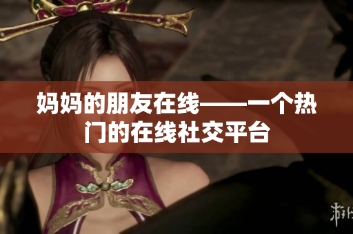 妈妈的朋友在线——一个热门的在线社交平台