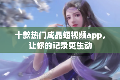 十款热门成品短视频app，让你的记录更生动