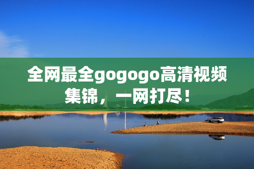 全网最全gogogo高清视频集锦，一网打尽！