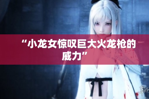 “小龙女惊叹巨大火龙枪的威力”