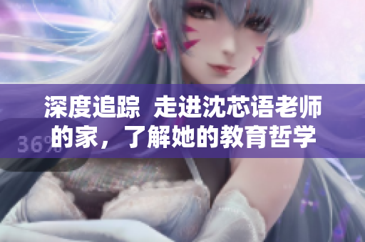 深度追踪  走进沈芯语老师的家，了解她的教育哲学