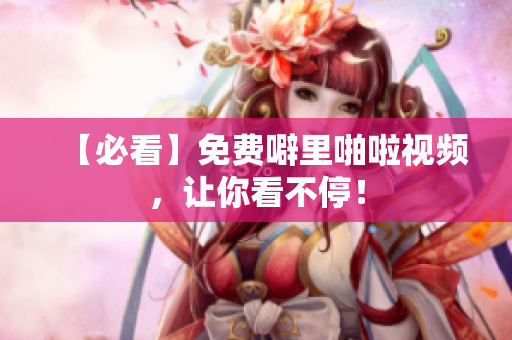 【必看】免费噼里啪啦视频，让你看不停！