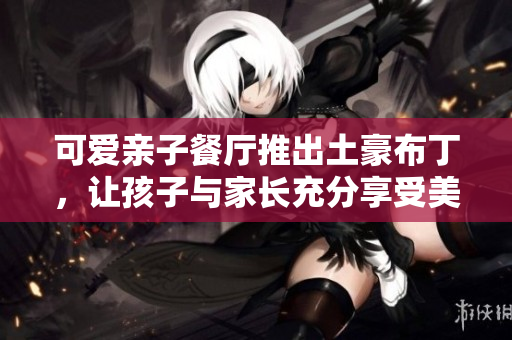可爱亲子餐厅推出土豪布丁，让孩子与家长充分享受美食之乐
