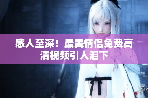 感人至深！最美情侣免费高清视频引人泪下