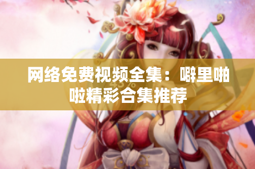 网络免费视频全集：噼里啪啦精彩合集推荐