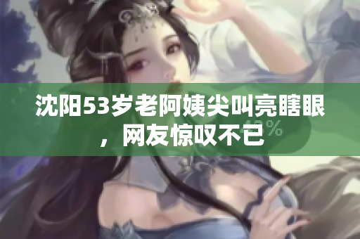 沈阳53岁老阿姨尖叫亮瞎眼，网友惊叹不已