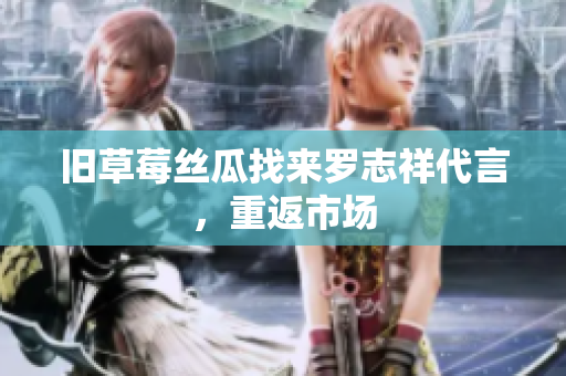 旧草莓丝瓜找来罗志祥代言，重返市场