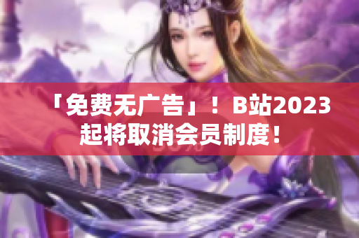 「免费无广告」！B站2023起将取消会员制度！