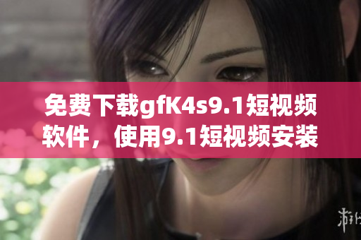 免费下载gfK4s9.1短视频软件，使用9.1短视频安装教程