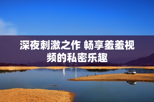 深夜刺激之作 畅享羞羞视频的私密乐趣