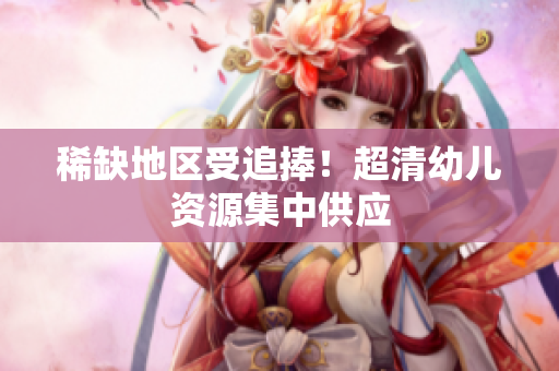 稀缺地区受追捧！超清幼儿资源集中供应