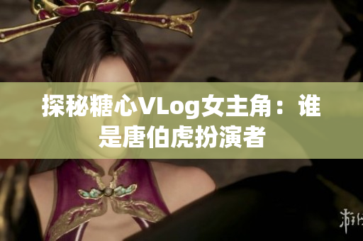 探秘糖心VLog女主角：谁是唐伯虎扮演者