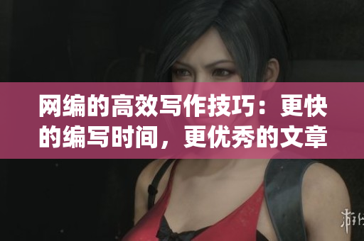 网编的高效写作技巧：更快的编写时间，更优秀的文章质量)