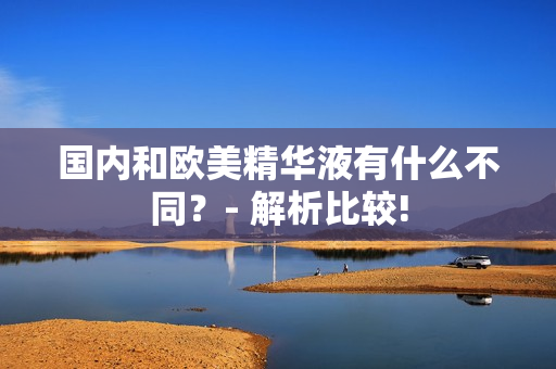 国内和欧美精华液有什么不同？- 解析比较!
