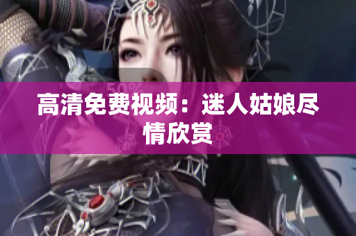 高清免费视频：迷人姑娘尽情欣赏