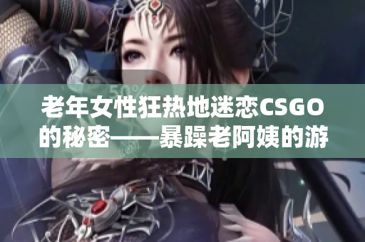 老年女性狂热地迷恋CSGO的秘密——暴躁老阿姨的游戏之旅