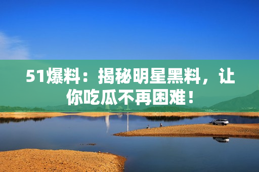 51爆料：揭秘明星黑料，让你吃瓜不再困难！