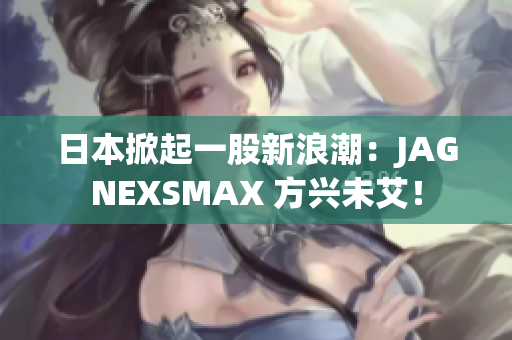 日本掀起一股新浪潮：JAGNEXSMAX 方兴未艾！