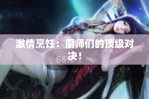 激情烹饪：厨师们的顶级对决！