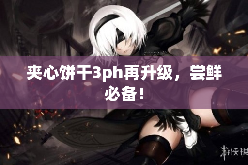 夹心饼干3ph再升级，尝鲜必备！