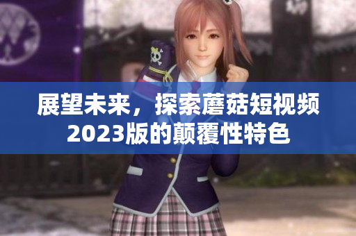 展望未来，探索蘑菇短视频2023版的颠覆性特色