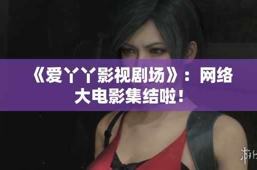 《爱丫丫影视剧场》：网络大电影集结啦！