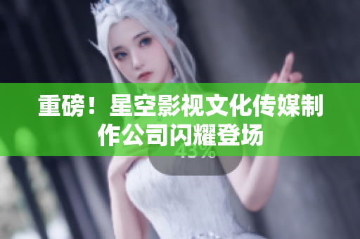 重磅！星空影视文化传媒制作公司闪耀登场