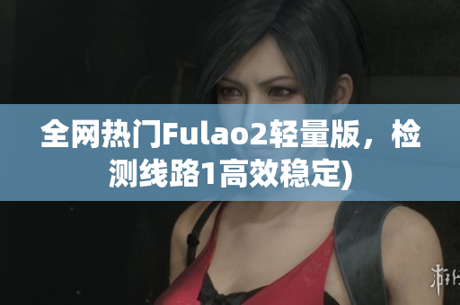 全网热门Fulao2轻量版，检测线路1高效稳定)