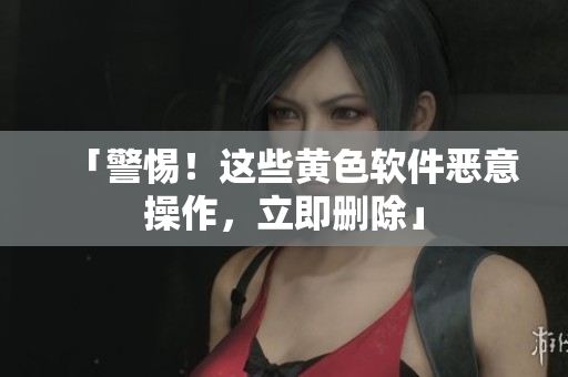 「警惕！这些黄色软件恶意操作，立即删除」