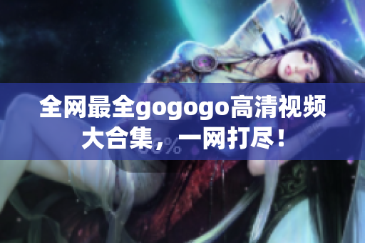 全网最全gogogo高清视频大合集，一网打尽！