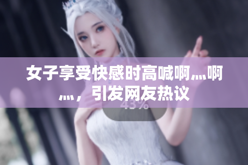 女子享受快感时高喊啊灬啊灬，引发网友热议