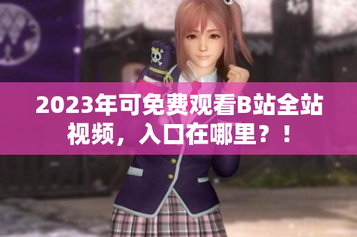 2023年可免费观看B站全站视频，入口在哪里？！