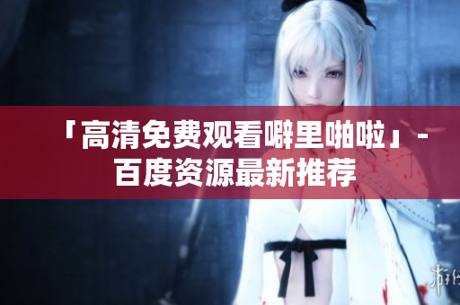 「高清免费观看噼里啪啦」- 百度资源最新推荐