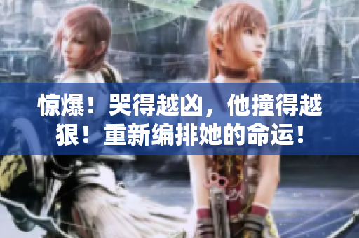 惊爆！哭得越凶，他撞得越狠！重新编排她的命运！