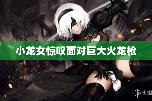 小龙女惊叹面对巨大火龙枪