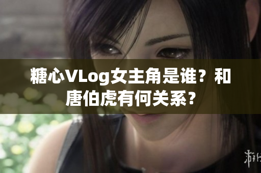 糖心VLog女主角是谁？和唐伯虎有何关系？